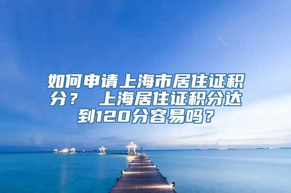 如何申请上海市居住证积分？ 上海居住证积分达到120分容易吗？