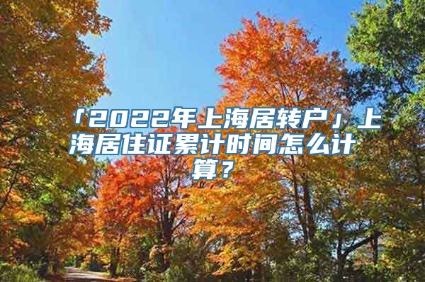 「2022年上海居转户」上海居住证累计时间怎么计算？