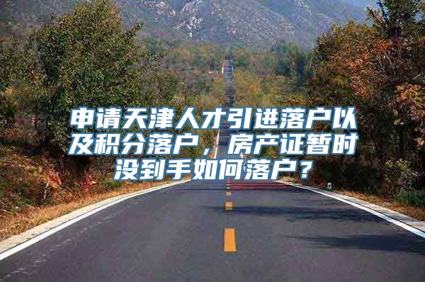 申请天津人才引进落户以及积分落户，房产证暂时没到手如何落户？