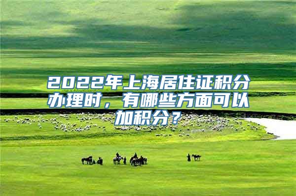 2022年上海居住证积分办理时，有哪些方面可以加积分？