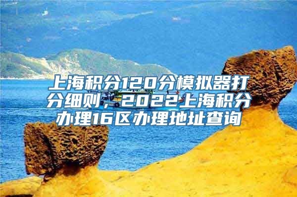 上海积分120分模拟器打分细则，2022上海积分办理16区办理地址查询