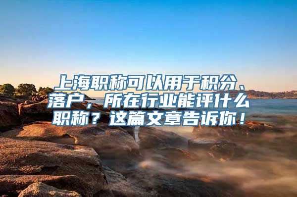 上海职称可以用于积分、落户，所在行业能评什么职称？这篇文章告诉你！