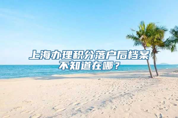 上海办理积分落户后档案不知道在哪？