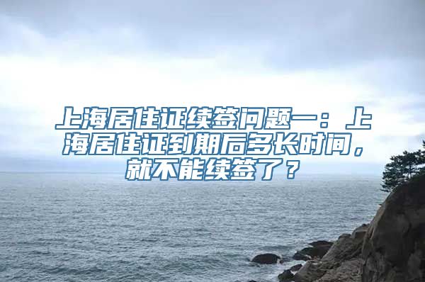 上海居住证续签问题一：上海居住证到期后多长时间，就不能续签了？