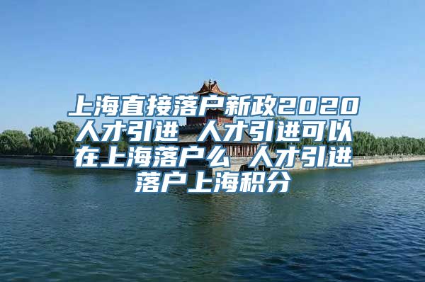 上海直接落户新政2020人才引进 人才引进可以在上海落户么 人才引进落户上海积分