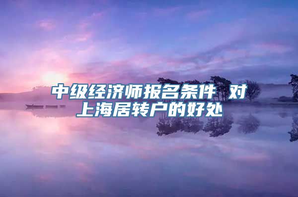 中级经济师报名条件 对上海居转户的好处