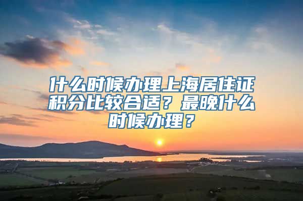 什么时候办理上海居住证积分比较合适？最晚什么时候办理？