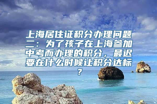 上海居住证积分办理问题二：为了孩子在上海参加中考而办理的积分，最迟要在什么时候让积分达标？