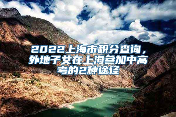 2022上海市积分查询，外地子女在上海参加中高考的2种途径