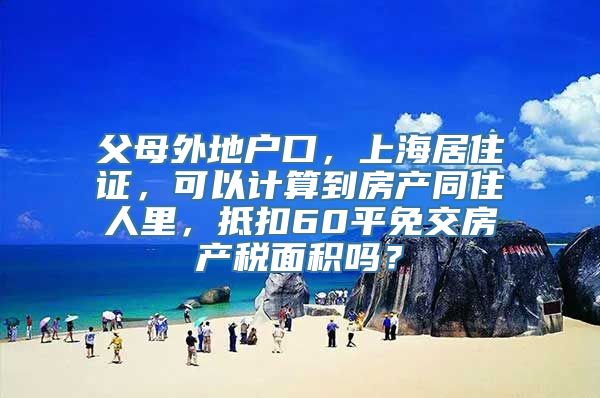 父母外地户口，上海居住证，可以计算到房产同住人里，抵扣60平免交房产税面积吗？