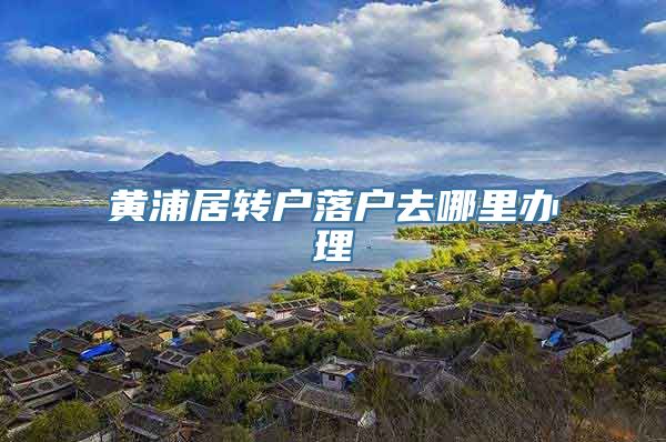 黄浦居转户落户去哪里办理