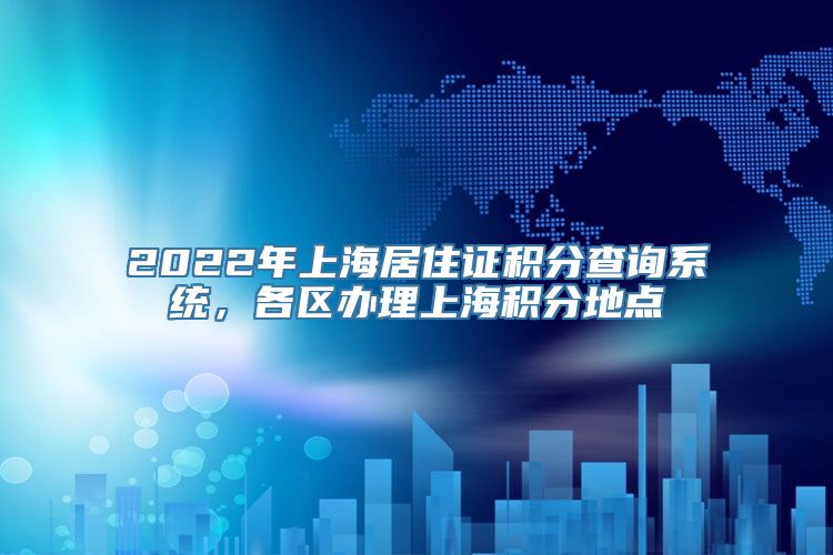 2022年上海居住证积分查询系统，各区办理上海积分地点