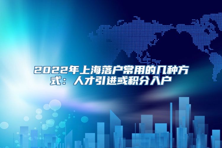 2022年上海落户常用的几种方式：人才引进或积分入户