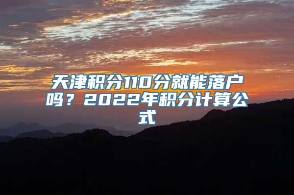 天津积分110分就能落户吗？2022年积分计算公式