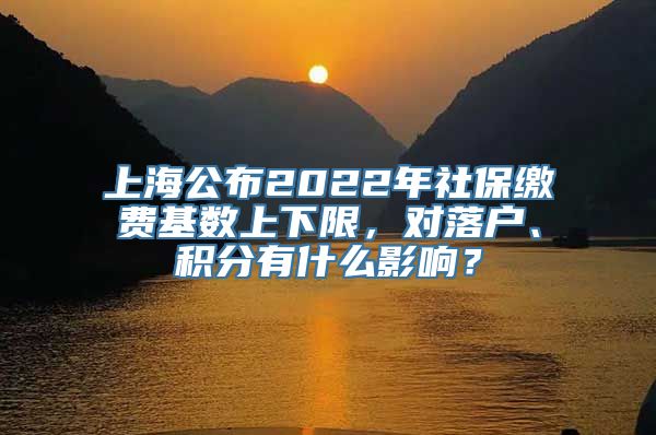 上海公布2022年社保缴费基数上下限，对落户、积分有什么影响？
