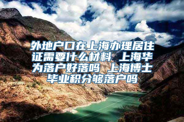 外地户口在上海办理居住证需要什么材料 上海华为落户好落吗 上海博士毕业积分够落户吗