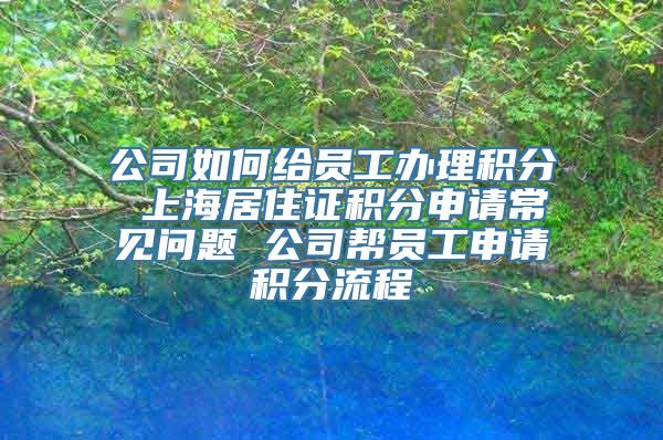 公司如何给员工办理积分 上海居住证积分申请常见问题 公司帮员工申请积分流程