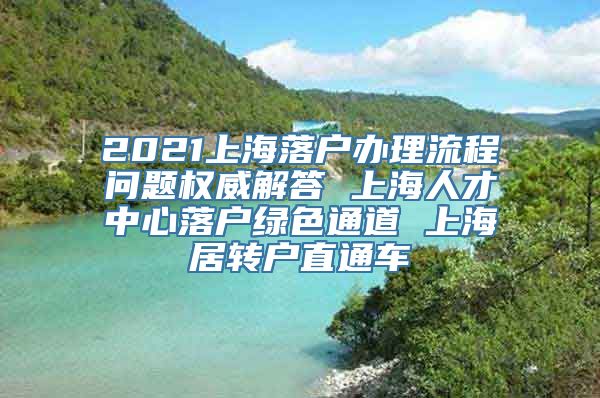 2021上海落户办理流程问题权威解答 上海人才中心落户绿色通道 上海居转户直通车