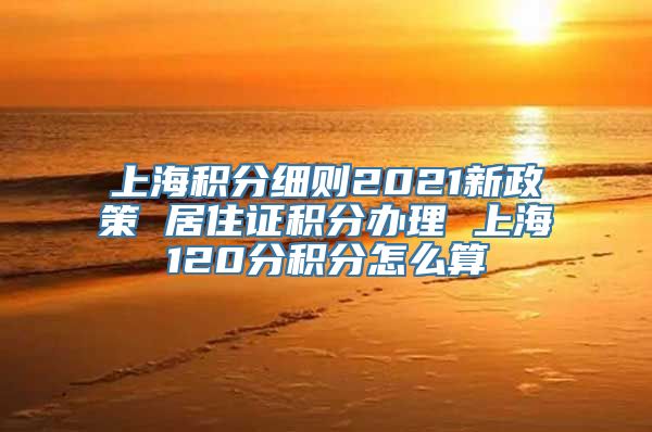 上海积分细则2021新政策 居住证积分办理 上海120分积分怎么算