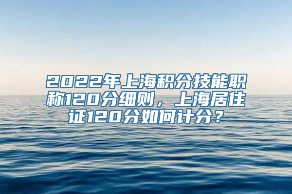 2022年上海积分技能职称120分细则，上海居住证120分如何计分？