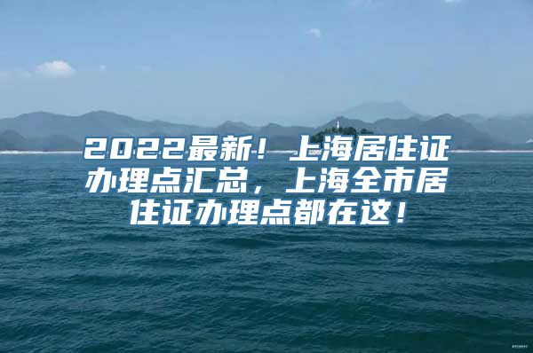 2022最新！上海居住证办理点汇总，上海全市居住证办理点都在这！