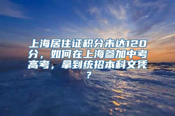 上海居住证积分未达120分，如何在上海参加中考高考，拿到统招本科文凭？