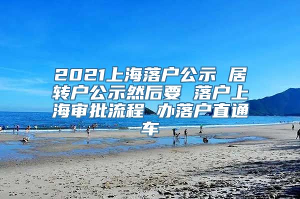 2021上海落户公示 居转户公示然后要 落户上海审批流程 办落户直通车