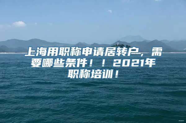 上海用职称申请居转户，需要哪些条件！！2021年职称培训！