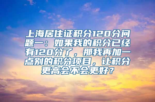 上海居住证积分120分问题一：如果我的积分已经有120分了，那我再加一点别的积分项目，让积分更高会不会更好？