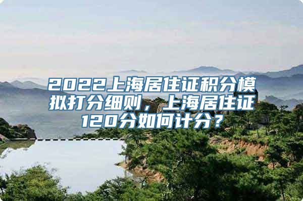 2022上海居住证积分模拟打分细则，上海居住证120分如何计分？