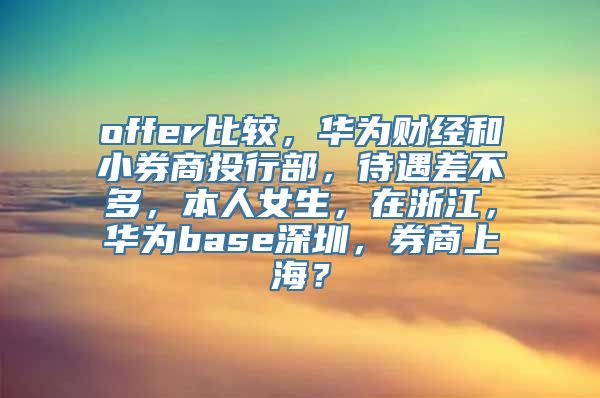 offer比较，华为财经和小券商投行部，待遇差不多，本人女生，在浙江，华为base深圳，券商上海？