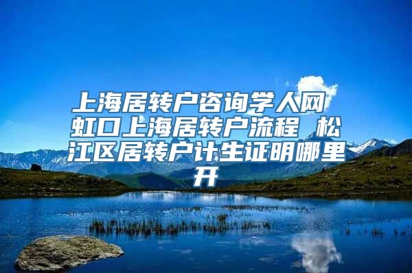 上海居转户咨询学人网 虹口上海居转户流程 松江区居转户计生证明哪里开