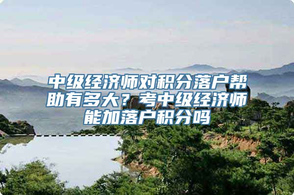 中级经济师对积分落户帮助有多大？考中级经济师能加落户积分吗