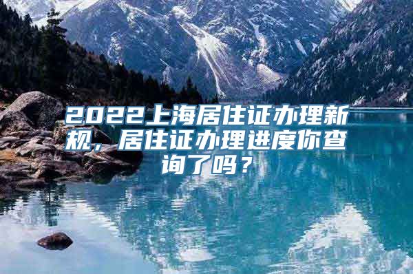 2022上海居住证办理新规，居住证办理进度你查询了吗？