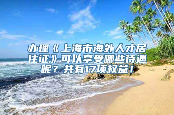 办理《上海市海外人才居住证》可以享受哪些待遇呢？共有17项权益！