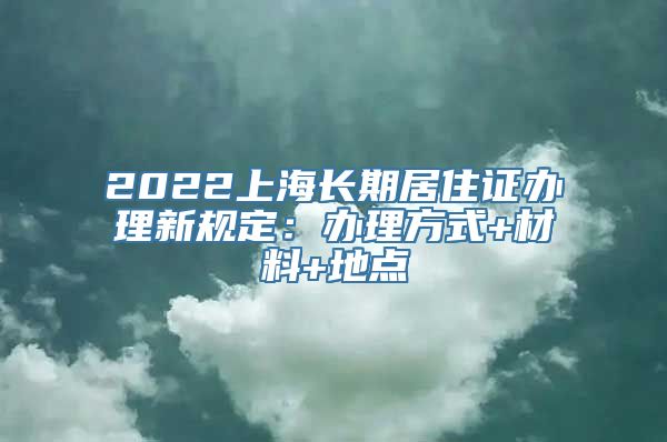 2022上海长期居住证办理新规定：办理方式+材料+地点