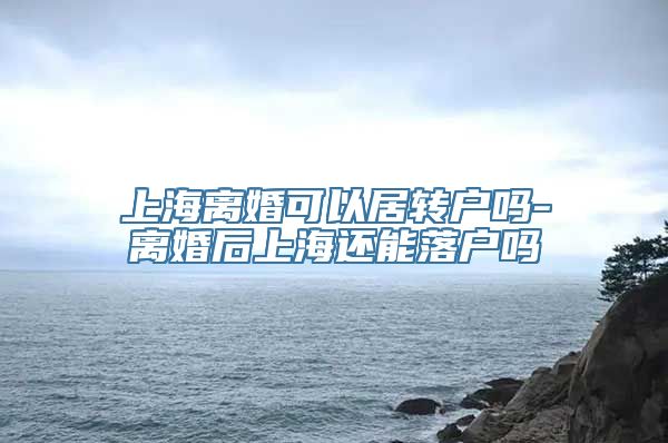 上海离婚可以居转户吗-离婚后上海还能落户吗