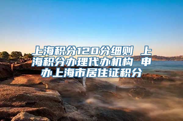 上海积分120分细则 上海积分办理代办机构 申办上海市居住证积分