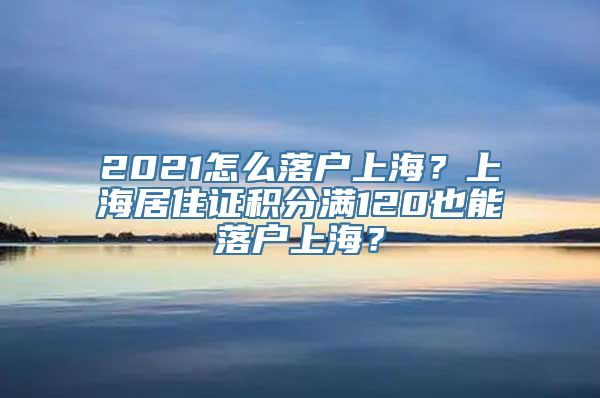 2021怎么落户上海？上海居住证积分满120也能落户上海？