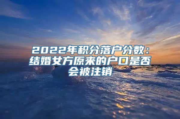 2022年积分落户分数：结婚女方原来的户口是否会被注销