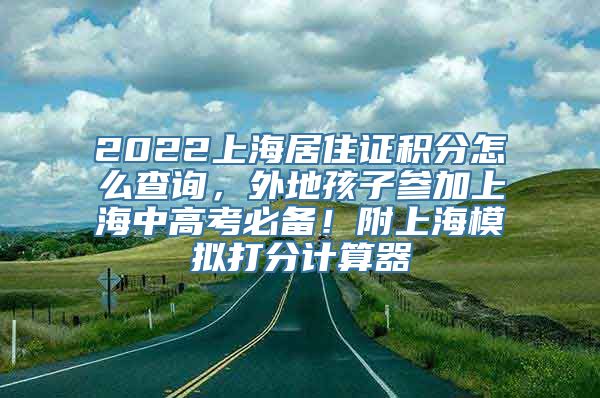 2022上海居住证积分怎么查询，外地孩子参加上海中高考必备！附上海模拟打分计算器