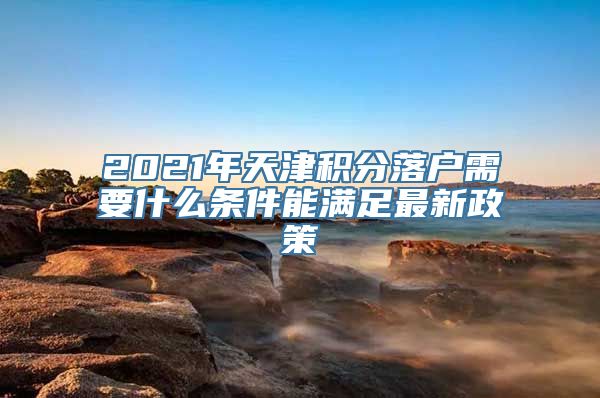 2021年天津积分落户需要什么条件能满足最新政策