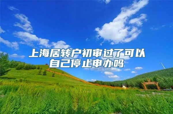 上海居转户初审过了可以自己停止申办吗