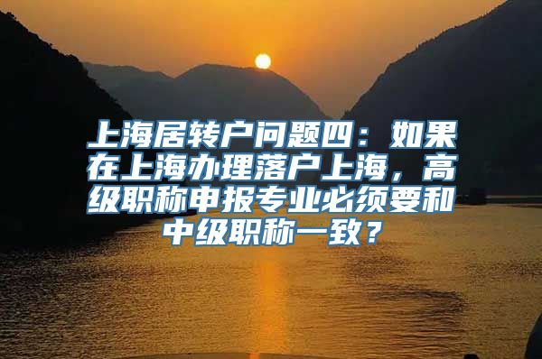 上海居转户问题四：如果在上海办理落户上海，高级职称申报专业必须要和中级职称一致？