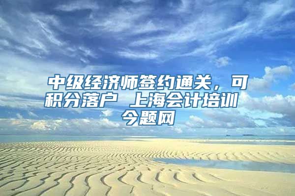 中级经济师签约通关，可积分落户 上海会计培训 今题网