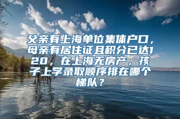 父亲有上海单位集体户口，母亲有居住证且积分已达120，在上海无房产，孩子上学录取顺序排在哪个梯队？