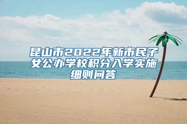 昆山市2022年新市民子女公办学校积分入学实施细则问答