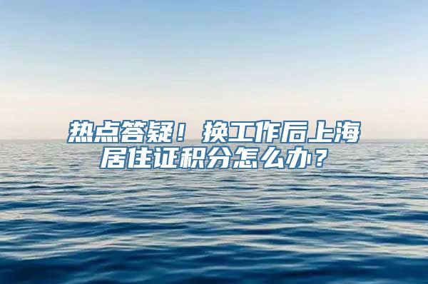 热点答疑！换工作后上海居住证积分怎么办？