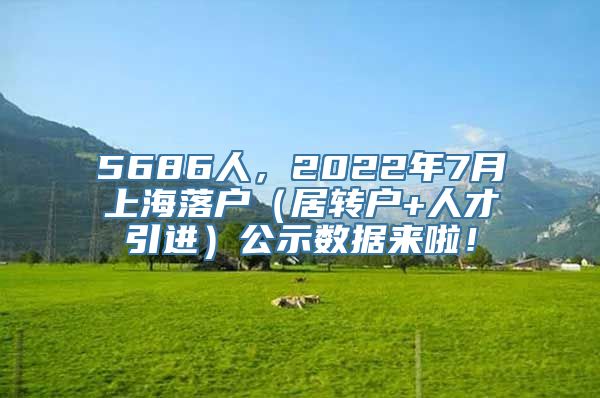 5686人，2022年7月上海落户（居转户+人才引进）公示数据来啦！