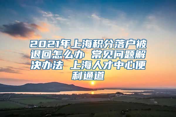 2021年上海积分落户被退回怎么办 常见问题解决办法 上海人才中心便利通道